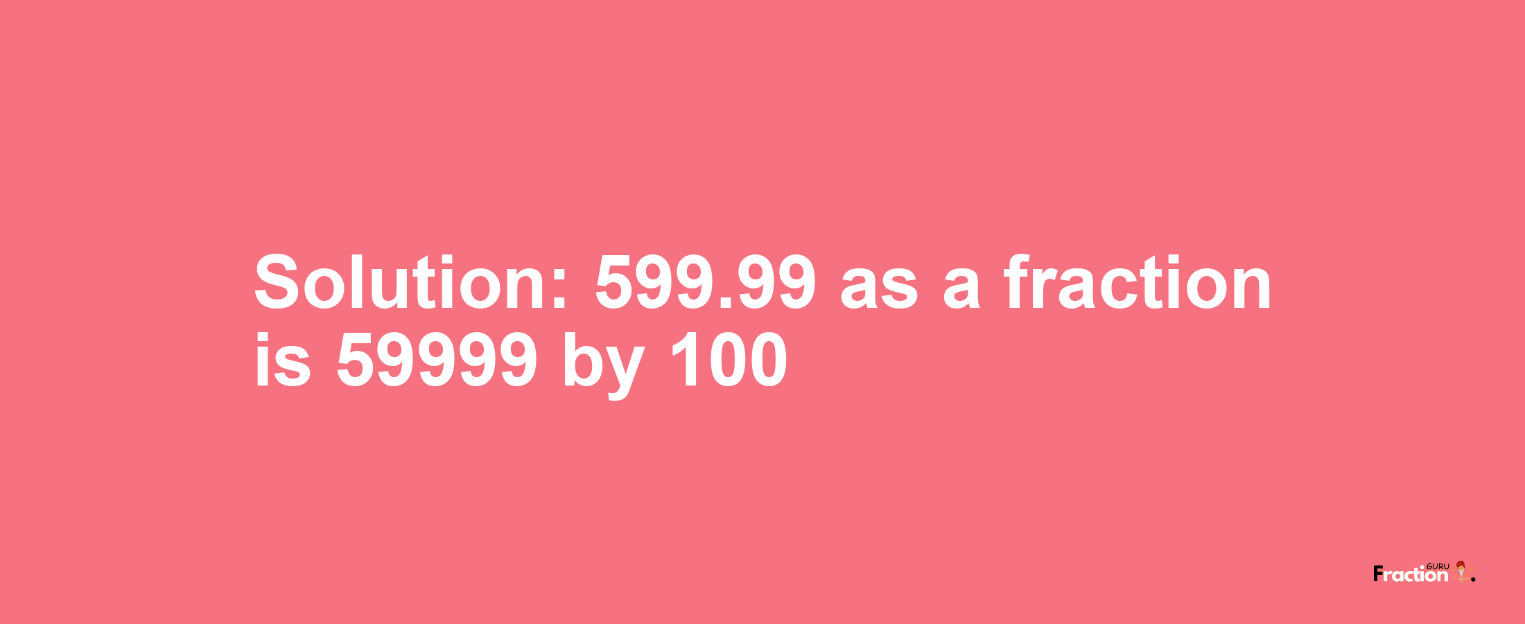 Solution:599.99 as a fraction is 59999/100